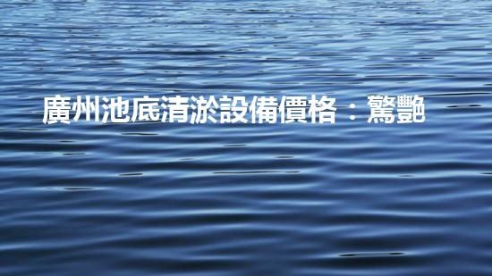 廣州池底清淤設備價格：驚艷優(yōu)惠！解放雙手，快速清理，還您一個純凈澄澈的水世界！